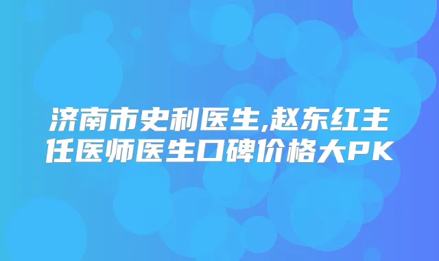 济南市史利医生,赵东红主任医师医生口碑价格大PK