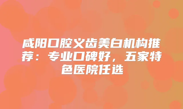 咸阳口腔义齿美白机构推荐：专业口碑好，五家特色医院任选