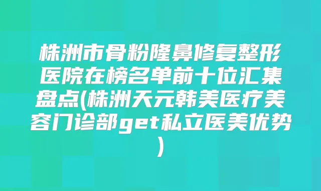 株洲市骨粉隆鼻修复整形医院在榜名单前十位汇集盘点(株洲天元韩美医疗美容门诊部get私立医美优势)