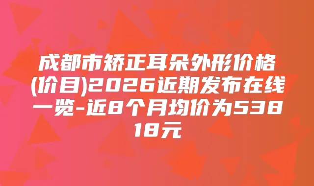 成都市矫正耳朵外形价格(价目)2026近期发布在线一览-近8个月均价为53818元