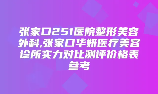 张家口251医院整形美容外科,张家口华妍医疗美容诊所实力对比测评价格表参考