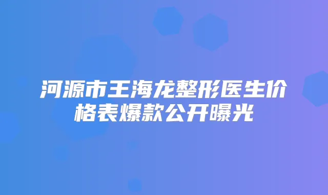 河源市王海龙整形医生价格表爆款公开曝光
