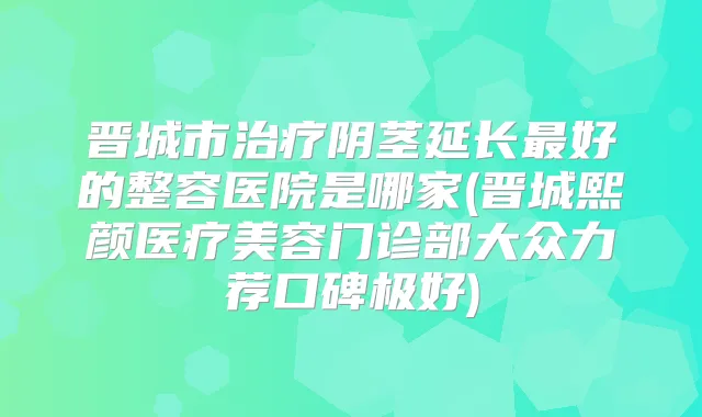晋城市阴茎延长好的整容医院是哪家(晋城熙颜医疗美容门诊部大众力荐口碑极好)