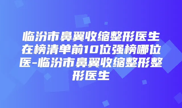 临汾市鼻翼收缩整形医生在榜清单前10位强榜哪位医-临汾市鼻翼收缩整形整形医生