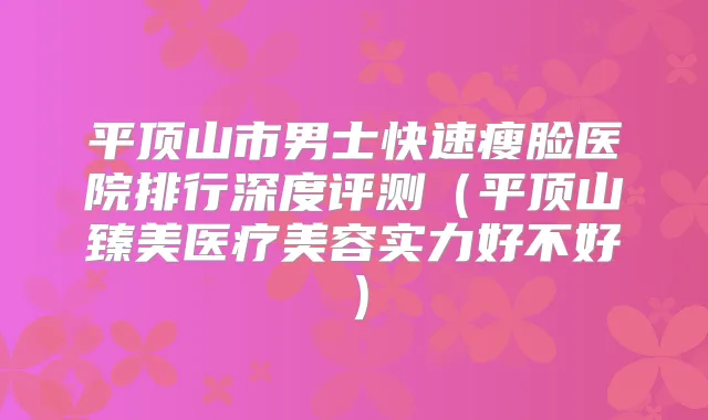 平顶山市男士快速瘦脸医院排行深度评测(平顶山臻美医疗美容实力好不好)