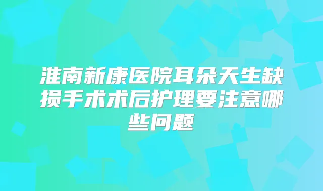 淮南新康医院耳朵天生缺损手术术后护理要注意哪些问题