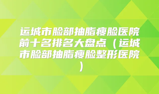 运城市脸部抽脂瘦脸医院前十名排名大盘点（运城市脸部抽脂瘦脸整形医院）