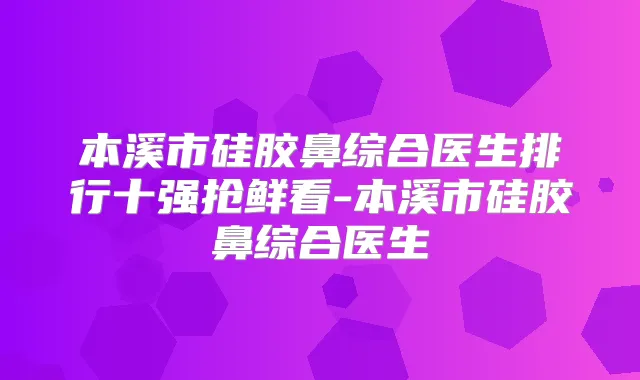 本溪市硅胶鼻综合医生排行十强抢鲜看-本溪市硅胶鼻综合医生