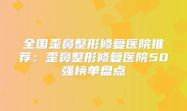 全国歪鼻整形修复医院推荐:歪鼻整形修复医院50强榜单盘点