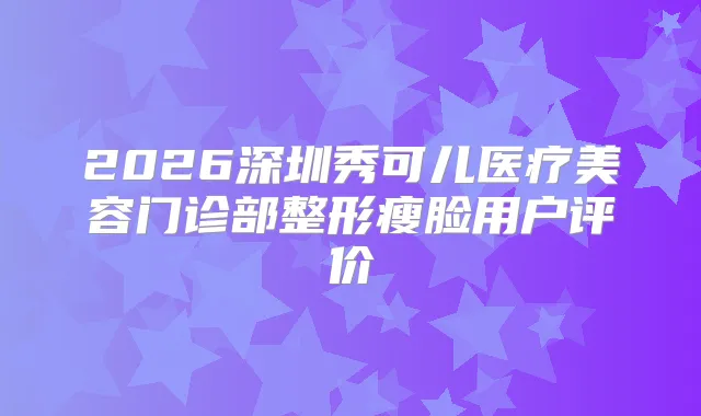 2026深圳秀可儿医疗美容门诊部整形瘦脸用户评价
