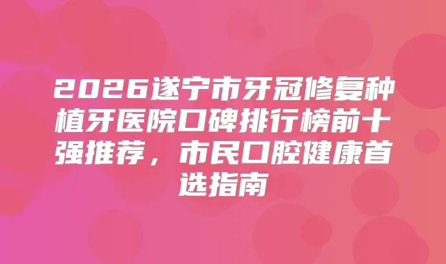2026遂宁市牙冠修复种植牙医院口碑排行榜前十强推荐，市民口腔健康首选指南