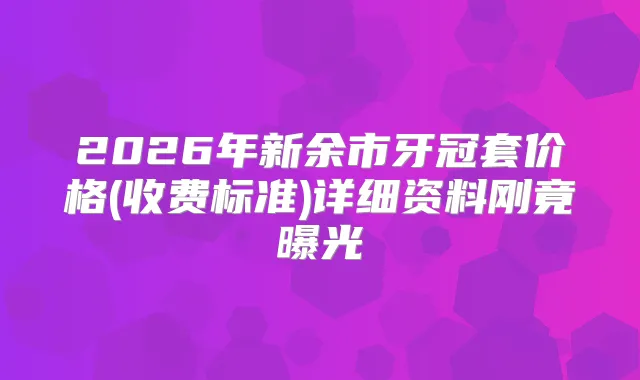 2026年新余市牙冠套价格(收费标准)详细资料刚竟曝光
