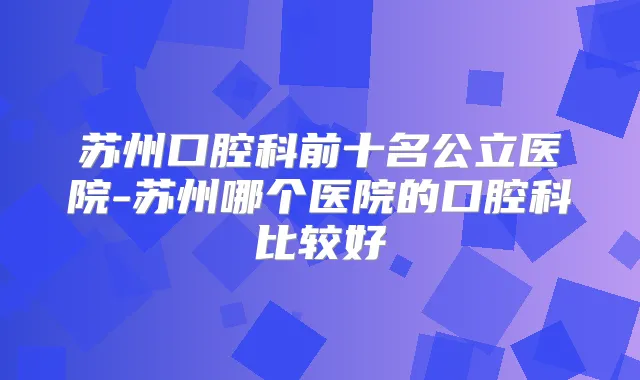 苏州口腔科前十名公立医院-苏州哪个医院的口腔科比较好