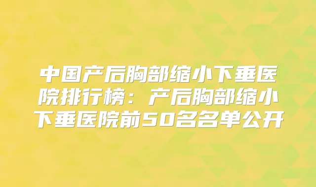 中国产后胸部缩小下垂医院排行榜：产后胸部缩小下垂医院前50名名单公开