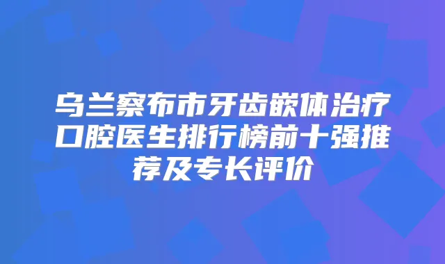 乌兰察布市牙齿嵌体口腔医生排行榜前十强推荐及专长评价