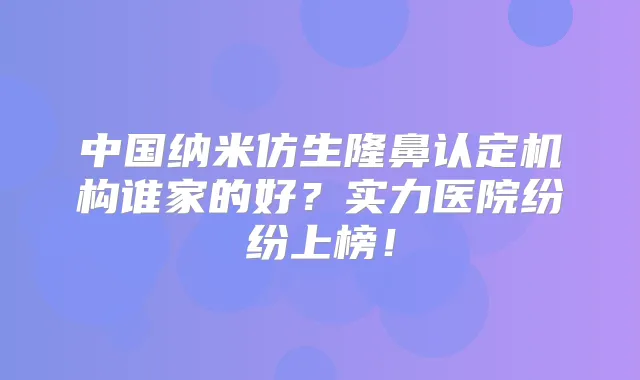 中国纳米仿生隆鼻认定机构谁家的好?实力医院纷纷上榜!