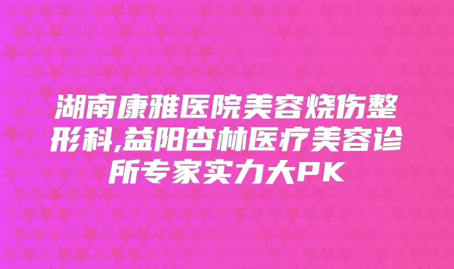 湖南康雅医院美容烧伤整形科,益阳杏林医疗美容诊所专家实力大PK