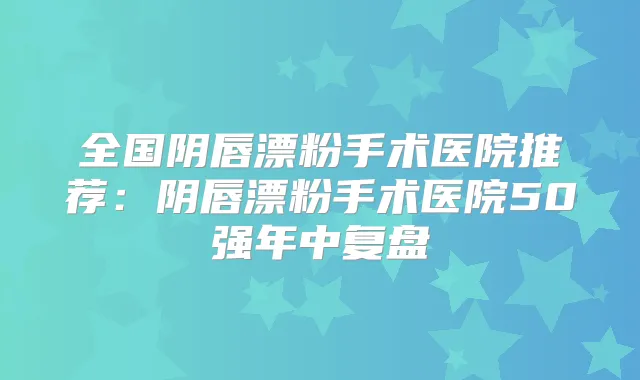 全国阴唇漂粉手术医院推荐：阴唇漂粉手术医院50强年中复盘