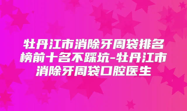 牡丹江市消除牙周袋排名榜前十名不踩坑-牡丹江市消除牙周袋口腔医生
