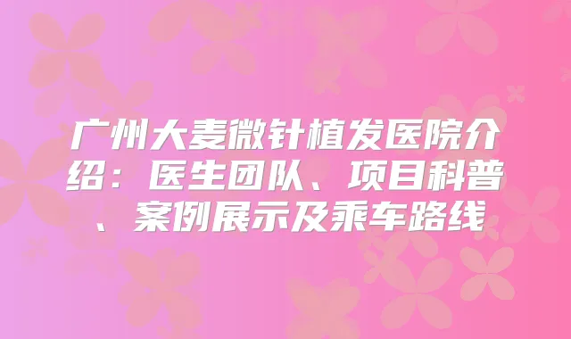 广州大麦微针植发医院介绍:医生团队、项目科普、案例展示及乘车路线