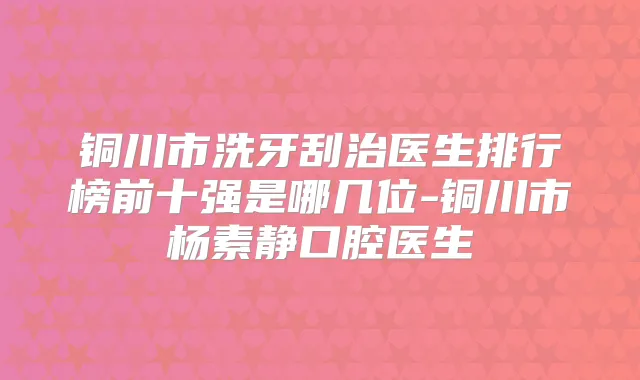 铜川市洗牙刮治医生排行榜前十强是哪几位-铜川市杨素静口腔医生