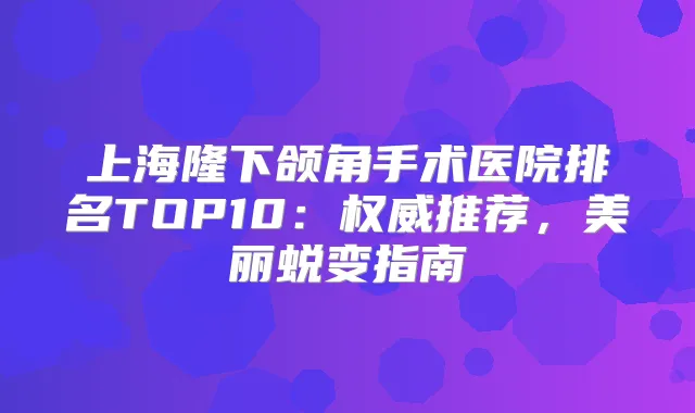 上海隆下颌角手术医院排名TOP10:推荐,美丽蜕变指南
