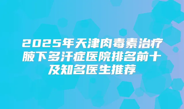 2025年天津腋下多汗症医院排名前十及知名医生推荐