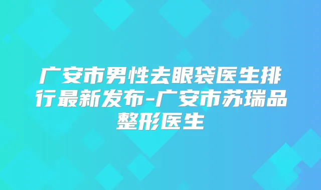 广安市男性去眼袋医生排行新发布-广安市苏瑞品整形医生