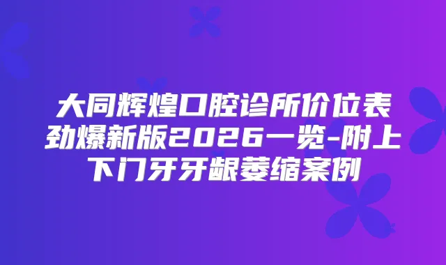 大同辉煌口腔诊所价位表劲爆新版2026一览-附上下门牙牙龈萎缩案例