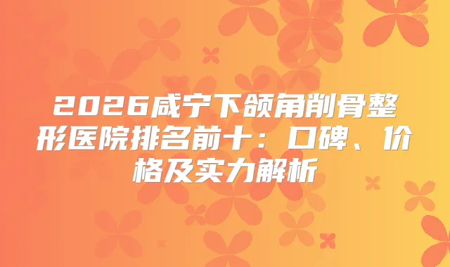 2026咸宁下颌角削骨整形医院排名前十：口碑、价格及实力解析