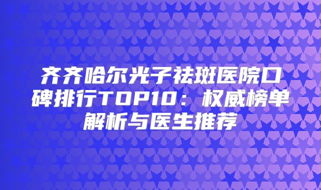 齐齐哈尔光子祛斑医院口碑排行TOP10:榜单解析与医生推荐