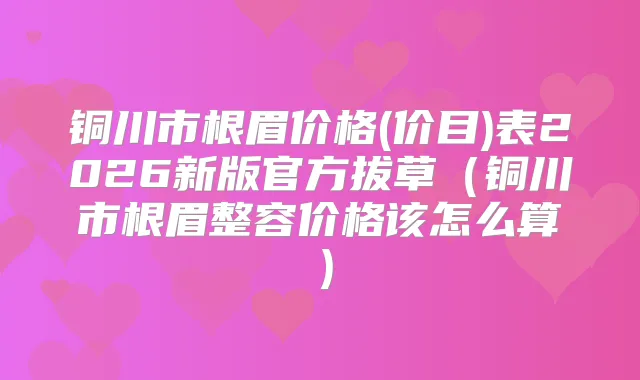 铜川市根眉价格(价目)表2026新版官方拔草（铜川市根眉整容价格该怎么算）