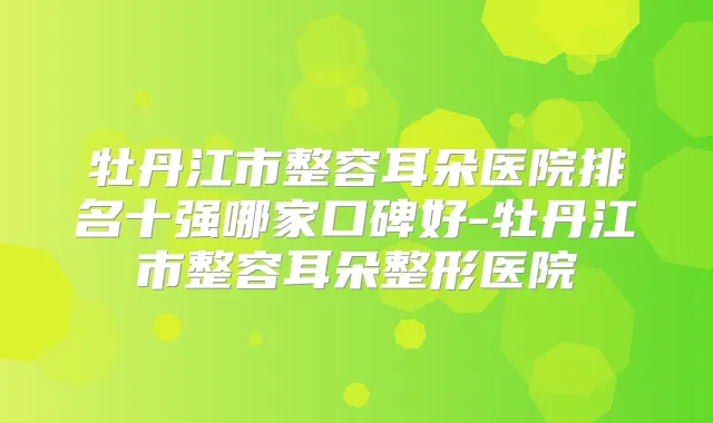 牡丹江市整容耳朵医院排名十强哪家口碑好-牡丹江市整容耳朵整形医院