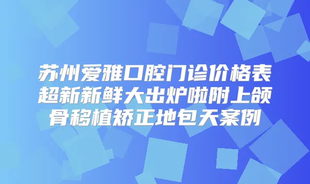 苏州爱雅口腔门诊价格表超新新鲜大出炉啦附上颌骨移植矫正地包天案例