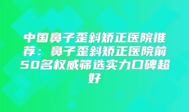 中国鼻子歪斜矫正医院推荐:鼻子歪斜矫正医院前50名筛选实力口碑超好