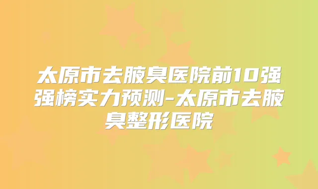 太原市去腋臭医院前10强强榜实力预测-太原市去腋臭整形医院