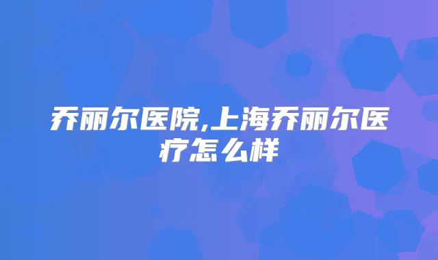 乔丽尔医院,上海乔丽尔医疗怎么样