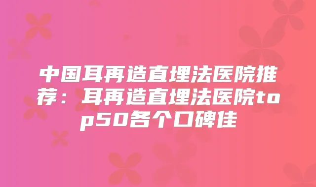 中国耳再造直埋法医院推荐:耳再造直埋法医院top50各个口碑佳