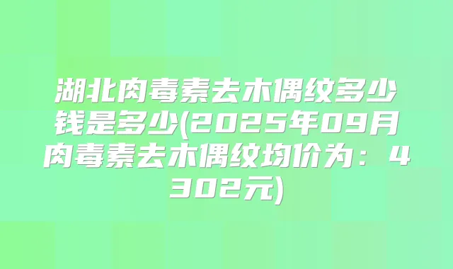 湖北去木偶纹多少钱是多少(2025年09月去木偶纹均价为:4302元)