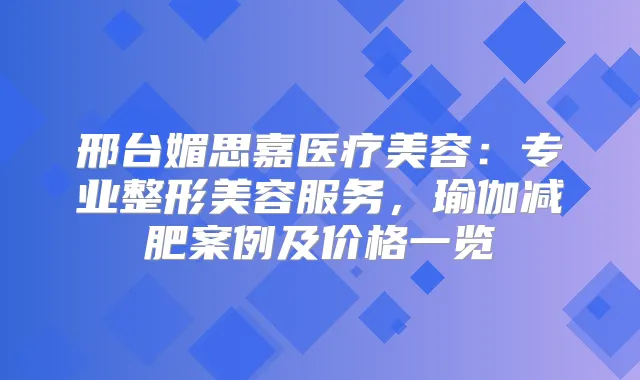 邢台媚思嘉医疗美容:专业整形美容服务,瑜伽减肥案例及价格一览