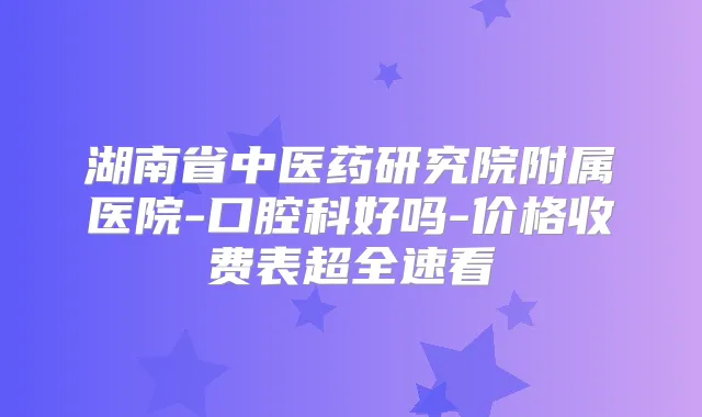 湖南省中医药研究院附属医院-口腔科好吗-价格收费表超全速看