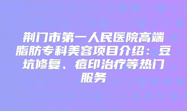 荆门市第一人民医院高端脂肪专科美容项目介绍：豆坑修复、痘印等热门服务