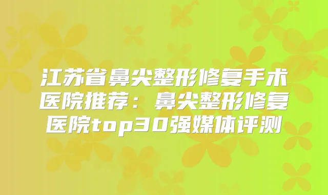 江苏省鼻尖整形修复手术医院推荐：鼻尖整形修复医院top30强媒体评测