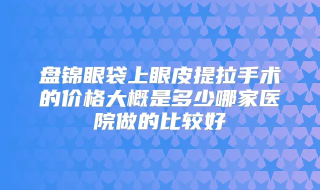 盘锦眼袋上眼皮提拉手术的价格大概是多少哪家医院做的比较好