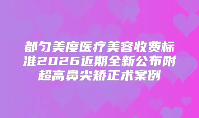 都匀美度医疗美容收费标准2026近期全新公布附超高鼻尖矫正术案例