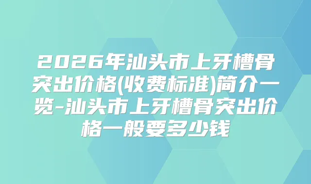 2026年汕头市上牙槽骨突出价格(收费标准)简介一览-汕头市上牙槽骨突出价格一般要多少钱