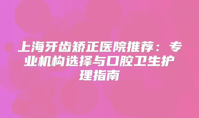 上海牙齿矫正医院推荐：专业机构选择与口腔卫生护理指南