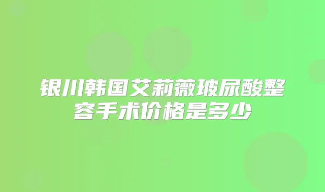 银川韩国艾莉薇玻尿酸整容手术价格是多少