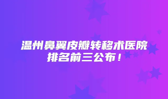 温州鼻翼皮瓣转移术医院排名前三公布！