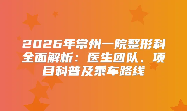 2026年常州一院整形科全面解析：医生团队、项目科普及乘车路线